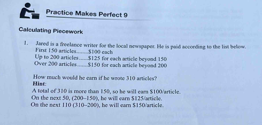 Practice Makes Perfect 9 
Calculating Piecework 
1. Jared is a freelance writer for the local newspaper. He is paid according to the list below. 
First 150 articles........ $100 each 
Up to 200 articles ...... $125 for each article beyond 150
Over 200 articles....... $150 for each article beyond 200
How much would he earn if he wrote 310 articles? 
Hint: 
A total of 310 is more than 150, so he will earn $100 /article. 
On the next 50, (200-150), he will earn $125 /article. 
On the next 110 (310-200), , he will earn $150 /article.