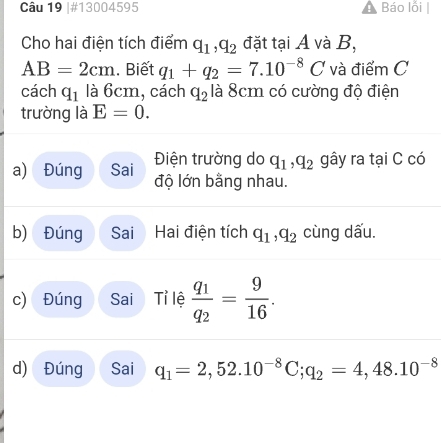 #13004595 Báo lỗi 
Cho hai điện tích điểm q_1, q_2 đặt tại A và B,
AB=2cm. Biết q_1+q_2=7.10^(-8)C và điểm C 
cách q_1 là 6cm, cách q_2 là 8cm có cường độ điện 
trường là E=0. 
Điện trường do q_1, q_2 gây ra tại C có 
a) Đúng Sai độ lớn bằng nhau. 
b) Đúng Sai Hai điện tích q_1, q_2 cùng dấu. 
c) Đúng Sai Tỉ lệ frac q_1q_2= 9/16 . 
d) Đúng Sai q_1=2, 52.10^(-8)C; q_2=4,48.10^(-8)