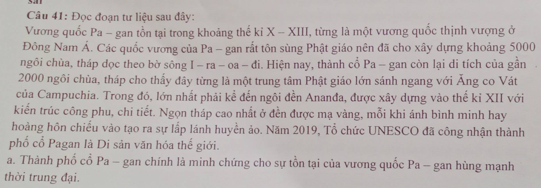 Đọc đoạn tư liệu sau đây: 
Vương quốc Pa - gan tồn tại trong khoảng thế kỉ X - XIII, từng là một vương quốc thịnh vượng ở 
Đông Nam Á. Các quốc vương của Pa - gan rất tôn sùng Phật giáo nên đã cho xây dựng khoảng 5000
ngôi chùa, tháp dọc theo bờ sông I - ra - oa - đi. Hiện nay, thành cổ Pa - gan còn lại di tích của gần
2000 ngôi chùa, tháp cho thấy đây từng là một trung tâm Phật giáo lớn sánh ngang với Ăng co Vát 
của Campuchia. Trong đó, lớn nhất phải kể đến ngôi đền Ananđa, được xây dựng vào thế kỉ XII với 
kiến trúc công phu, chi tiết. Ngọn tháp cao nhất ở đền được mạ vàng, mỗi khi ánh bình minh hay 
hoàng hôn chiếu vào tạo ra sự lấp lánh huyền ảo. Năm 2019, Tổ chức UNESCO đã công nhận thành 
phố cổ Pagan là Di sản văn hóa thế giới. 
a. Thành phố cổ Pa - gan chính là minh chứng cho sự tồn tại của vương quốc Pa - gan hùng mạnh 
thời trung đại.