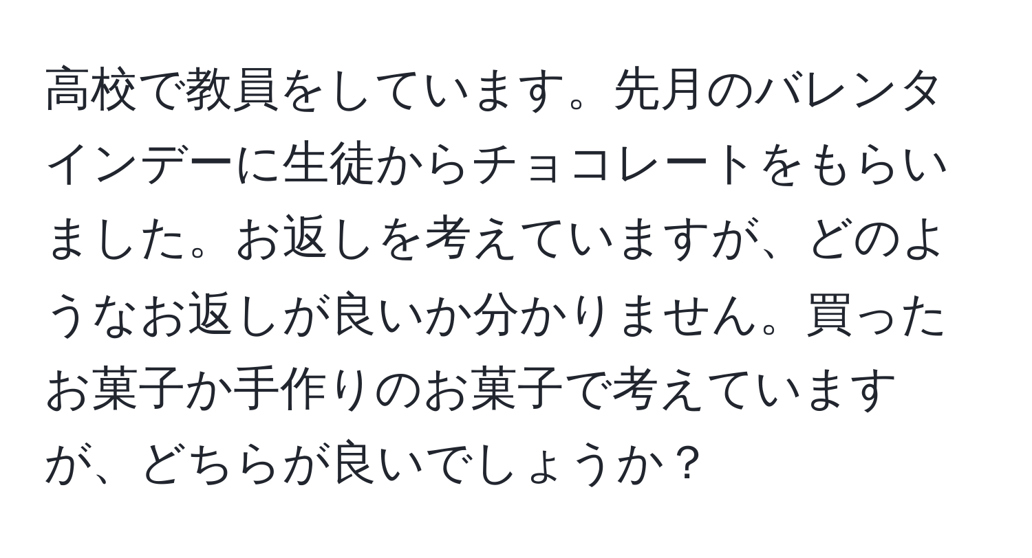 高校で教員をしています。先月のバレンタインデーに生徒からチョコレートをもらいました。お返しを考えていますが、どのようなお返しが良いか分かりません。買ったお菓子か手作りのお菓子で考えていますが、どちらが良いでしょうか？