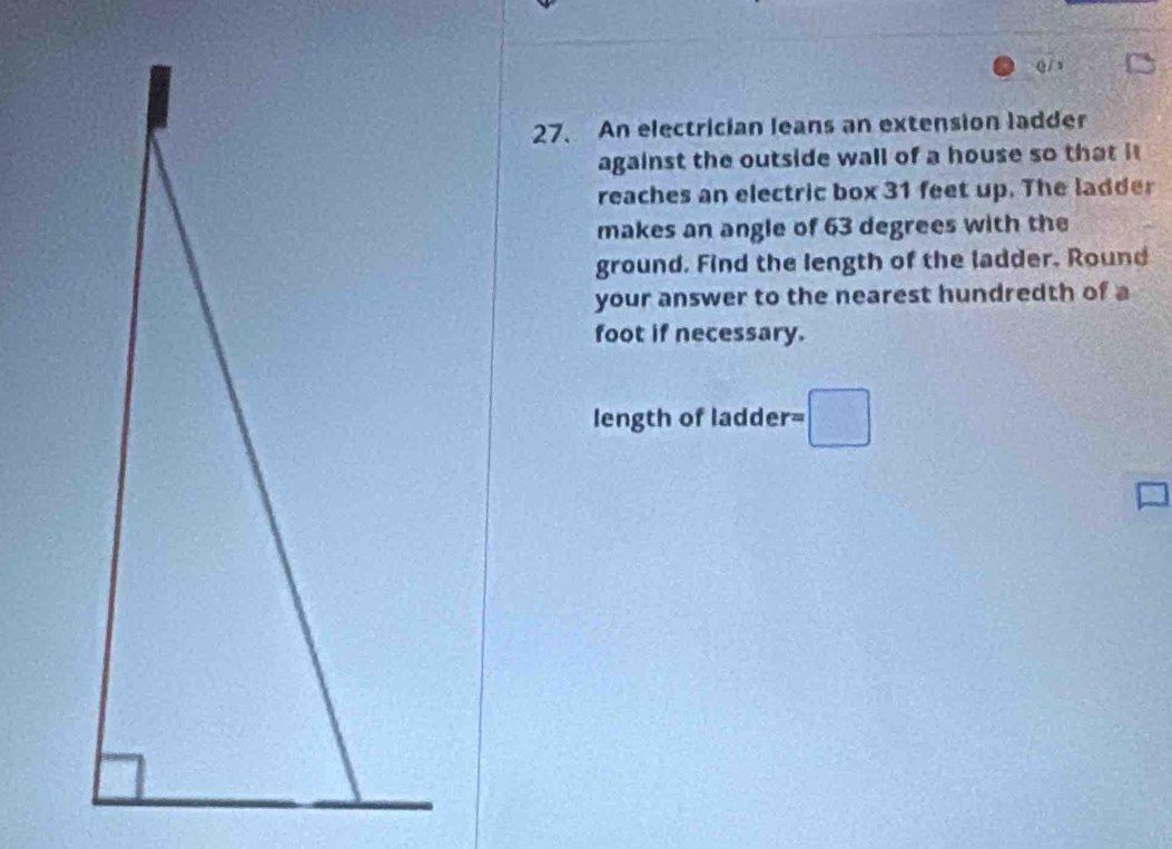 An electrician leans an extension ladder 
against the outside wall of a house so that it 
reaches an electric box 31 feet up. The ladder 
makes an angle of 63 degrees with the 
ground. Find the length of the ladder. Round 
your answer to the nearest hundredth of a 
foot if necessary. 
length of ladder r=□