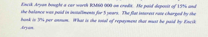 Encik Aryan bought a car worth RM60 000 on credit. He paid deposit of 15% and 
the balance was paid in installments for 5 years. The flat interest rate charged by the 
bank is 3% per annum. What is the total of repayment that must be paid by Encik 
Aryan.