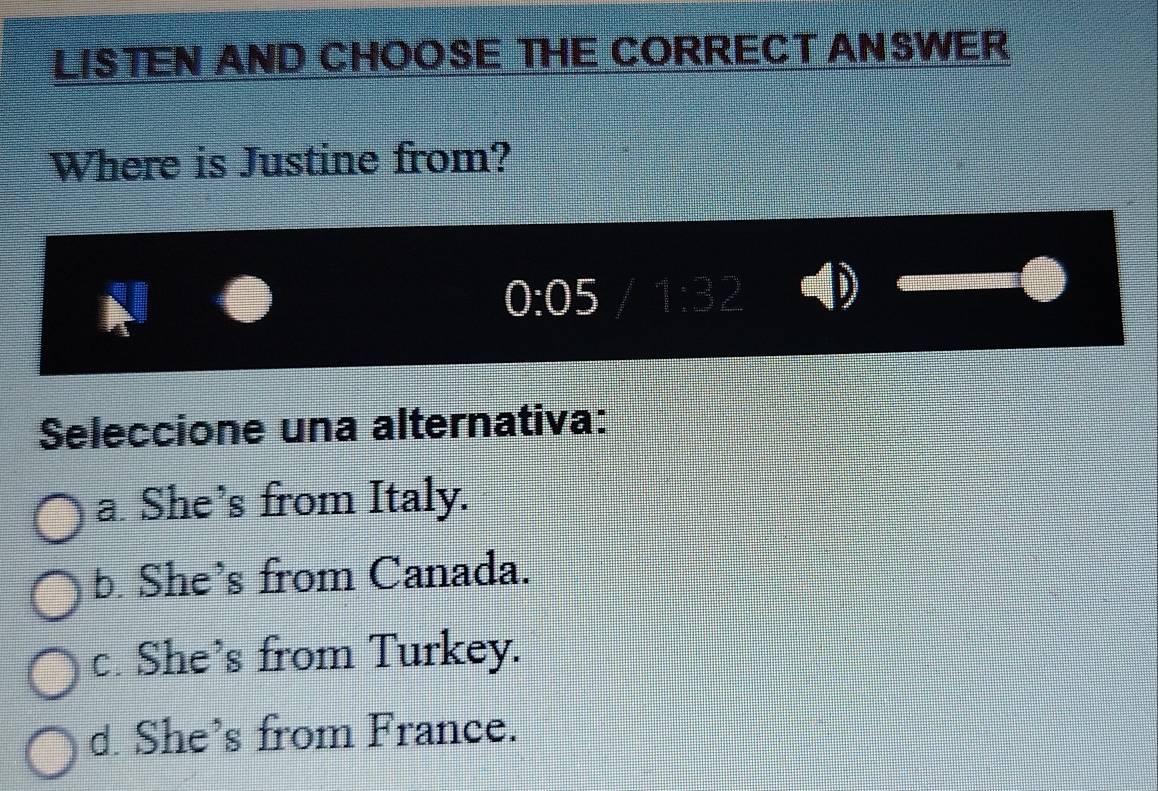 LISTEN AND CHOOSE THE CORRECT ANSWER
Where is Justine from?
0:05
Seleccione una alternativa:
a. She’s from Italy.
b. She’s from Canada.
c. She’s from Turkey.
d. She’s from France.