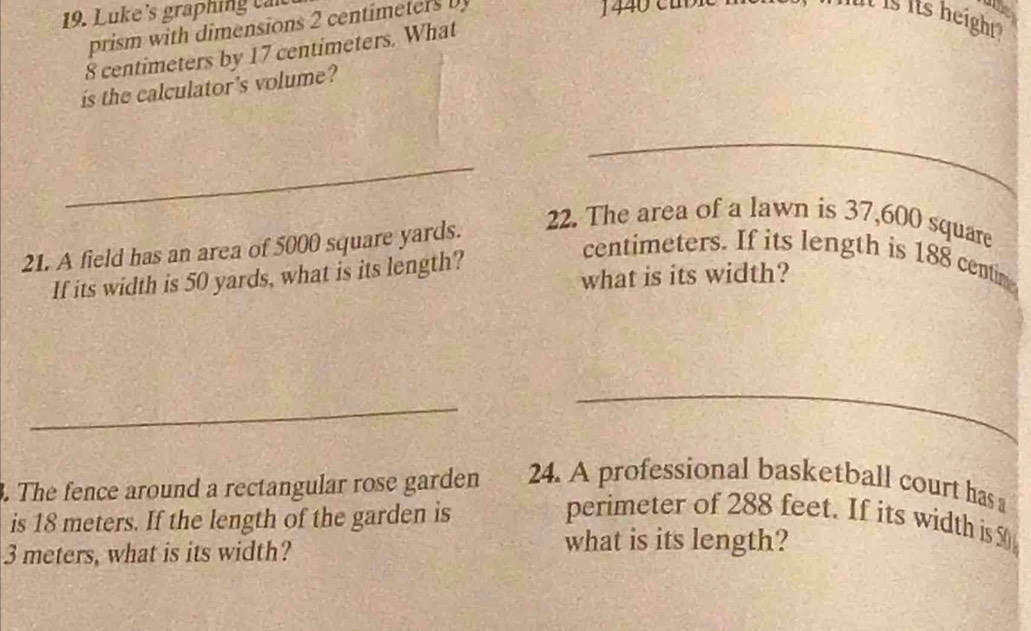 Luke's graphing c n 
prism with dimensions 2 centimeters
mt is its height.
8 centimeters by 17 centimeters. What 
is the calculator's volume? 
_ 
_ 
21. A field has an area of 5000 square yards. 
22. The area of a lawn is 37,600 square
centimeters. If its length is 188 centim
what is its width? 
If its width is 50 yards, what is its length? 
_ 
_ 
. The fence around a rectangular rose garden 24. A professional basketball court has 
is 18 meters. If the length of the garden is 
perimeter of 288 feet. If its width is 50
3 meters, what is its width? 
what is its length?