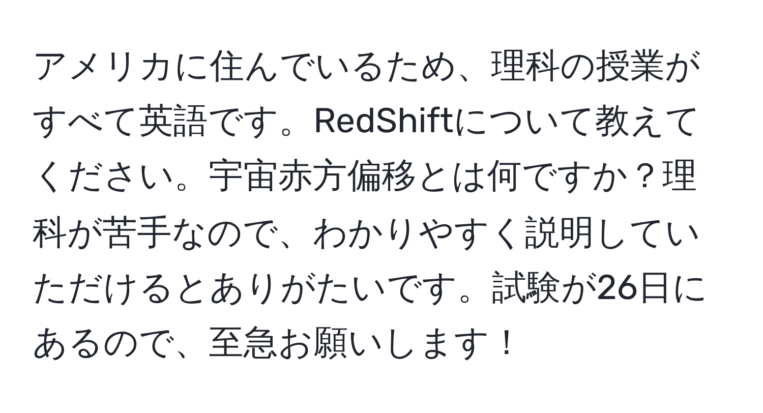 アメリカに住んでいるため、理科の授業がすべて英語です。RedShiftについて教えてください。宇宙赤方偏移とは何ですか？理科が苦手なので、わかりやすく説明していただけるとありがたいです。試験が26日にあるので、至急お願いします！