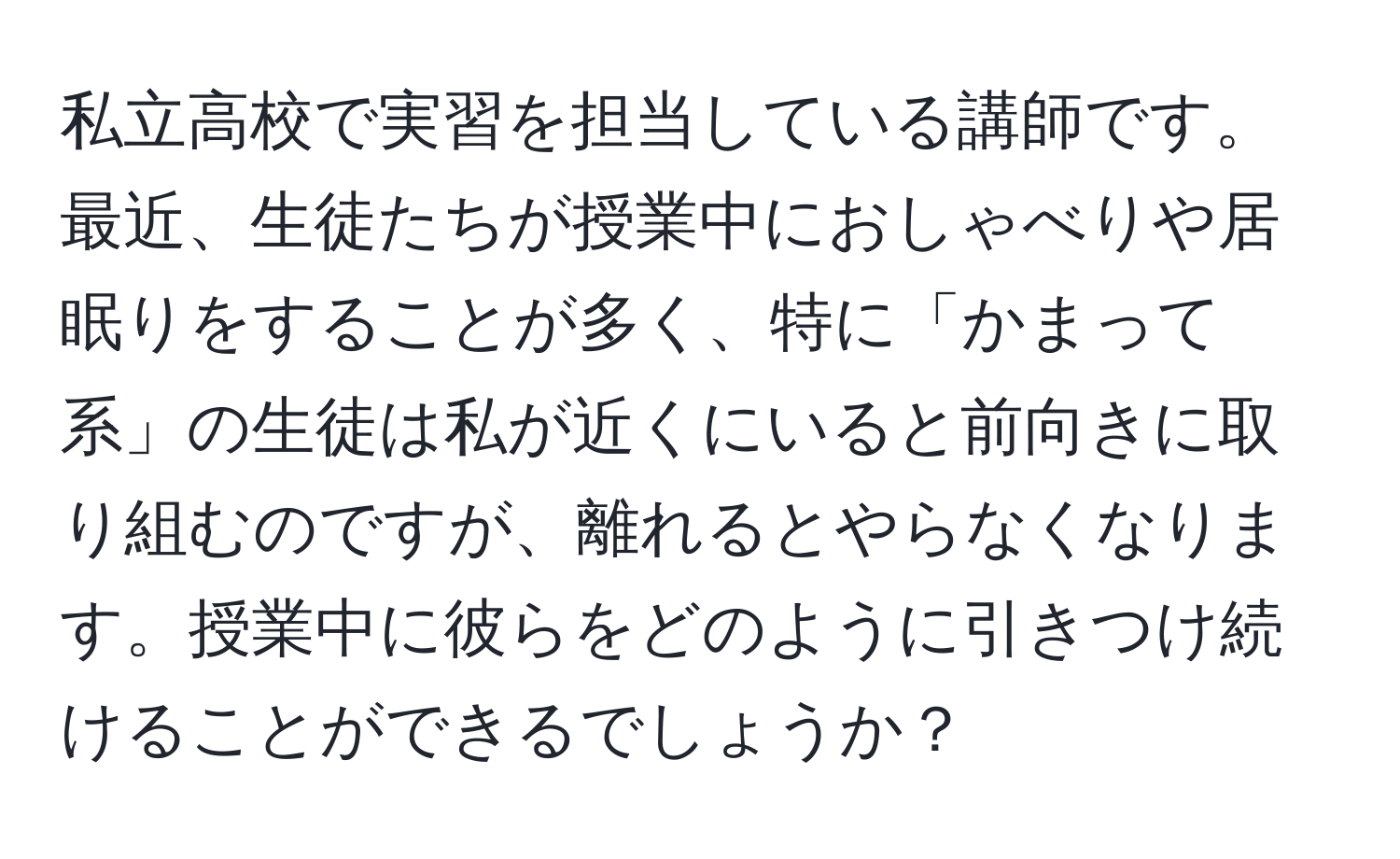 私立高校で実習を担当している講師です。最近、生徒たちが授業中におしゃべりや居眠りをすることが多く、特に「かまって系」の生徒は私が近くにいると前向きに取り組むのですが、離れるとやらなくなります。授業中に彼らをどのように引きつけ続けることができるでしょうか？