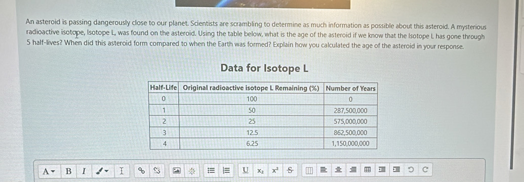 An asteroid is passing dangerously close to our planet. Scientists are scrambling to determine as much information as possible about this asteroid. A mysterious 
radioactive isotope, Isotope L, was found on the asteroid. Using the table below, what is the age of the asteroid if we know that the Isotope L has gone through
5 half-lives? When did this asteroid form compared to when the Earth was formed? Explain how you calculated the age of the asteroid in your response. 
Data for Isotope L
B I
 3/4  U x_2 x^2 s