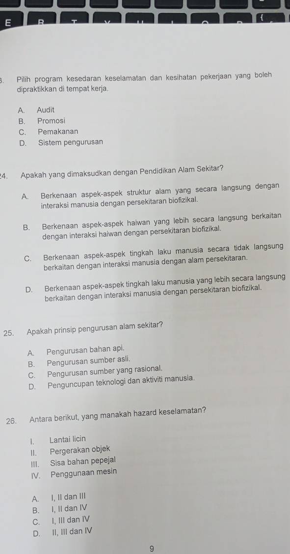 Pilih program kesedaran keselamatan dan kesihatan pekerjaan yang boleh
dipraktikkan di tempat kerja.
A. Audit
B. Promosi
C. Pemakanan
D. Sistem pengurusan
4. Apakah yang dimaksudkan dengan Pendidikan Alam Sekitar?
A. Berkenaan aspek-aspek struktur alam yang secara langsung dengan
interaksi manusia dengan persekitaran biofizikal.
B. Berkenaan aspek-aspek haiwan yang lebih secara langsung berkaitan
dengan interaksi haiwan dengan persekitaran biofizikal.
C. Berkenaan aspek-aspek tingkah laku manusia secara tidak langsung
berkaitan dengan interaksi manusia dengan alam persekitaran.
D. Berkenaan aspek-aspek tingkah laku manusia yang lebih secara langsung
berkaitan dengan interaksi manusia dengan persekitaran biofizikal.
25. Apakah prinsip pengurusan alam sekitar?
A. Pengurusan bahan api.
B. Pengurusan sumber asli.
C. Pengurusan sumber yang rasional.
D. Penguncupan teknologi dan aktiviti manusia.
26. Antara berikut, yang manakah hazard keselamatan?
I. Lantai licin
II. Pergerakan objek
III. Sisa bahan pepejal
IV. Penggunaan mesin
A. I, II dan III
B. I, II dan IV
C. I, III dan IV
D. II, III dan IV
9