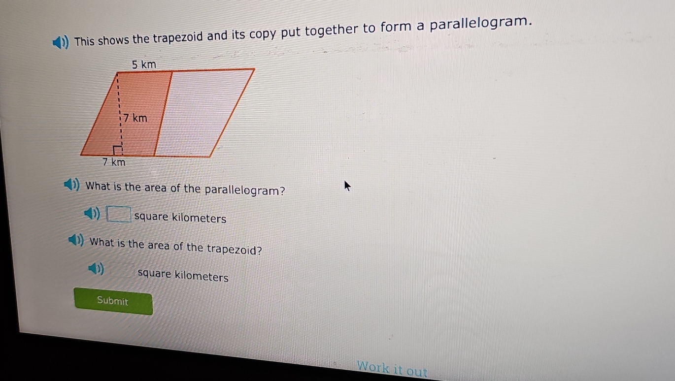 This shows the trapezoid and its copy put together to form a parallelogram.
What is the area of the parallelogram?
D) □ square kilometers
) What is the area of the trapezoid?
square kilometers
Submit
Work it out