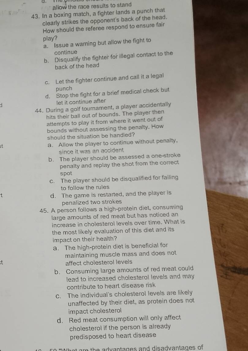 allow the race results to stand 
43. In a boxing match, a fighter lands a punch that
clearly strikes the opponent's back of the head.
How should the referee respond to ensure fair
play?
a. Issue a warning but allow the fight to
continue
b. Disqualify the fighter for illegal contact to the
back of the head
c. Let the fighter continue and call it a legal
punch
d. Stop the fight for a brief medical check but
let it continue after
44. During a golf tournament, a player accidentally
hits their ball out of bounds. The player then
attempts to play it from where it went out of
bounds without assessing the penalty. How
should the situation be handled?
t a. Allow the player to continue without penalty,
since it was an accident .
b. The player should be assessed a one-stroke
penalty and replay the shot from the correct 
spot
c. The player should be disqualified for failing
to follow the rules
d. The game is restarted, and the player is
penalized two strokes
45. A person follows a high-protein diet, consuming
large amounts of red meat but has noticed an
increase in cholesterol levels over time. What is
the most likely evaluation of this diet and its
impact on their health?
a. The high-protein diet is beneficial for
maintaining muscle mass and does not
t affect cholesterol levels
b. Consuming large amounts of red meat could
lead to increased cholesterol levels and may 
contribute to heart disease risk
c. The individual's cholesterol levels are likely
unaffected by their diet, as protein does not
impact cholesterol
d. Red meat consumption will only affect
cholesterol if the person is already
predisposed to heart disease
g e th e a dvantages and disadvantages of