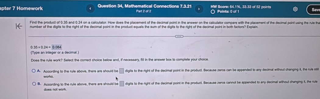 pter 7 Homework Question 34, Mathematical Connections 7.3.21 HW Score: 64.1%, 33.33 of 52 points
,
Part 2 of 2 Points: 0 of 1 Sav
Find the product of 0.35 and 0.24 on a calculator. How does the placement of the decimal point in the answer on the calculator compare with the placement of the decimal point using the rule tha
number of the digits to the right of the decimal point in the product equals the sum of the digits to the right of the decimal point in both factors? Explain.
0.35* 0.24=0.084
(Type an integer or a decimal.)
Does the rule work? Select the correct choice below and, if necessary, fill in the answer box to complete your choice.
A. According to the rule above, there are should be □ digits to the right of the decimal point in the product. Because zeros can be appended to any decimal without changing it, the rule still
works.
B. According to the rule above, there are should be digits to the right of the decimal point in the product. Because zeros cannot be appended to any decimal without changing it, the rule
does not work.