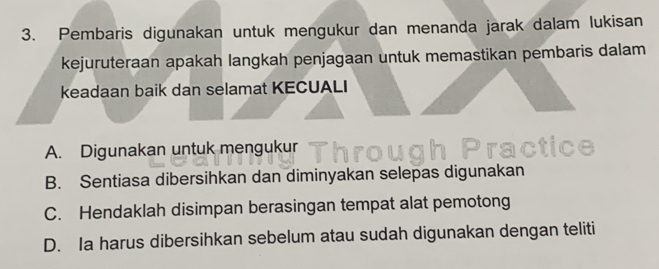 Pembaris digunakan untuk mengukur dan menanda jarak dalam lukisan
kejuruteraan apakah langkah penjagaan untuk memastikan pembaris dalam
keadaan baik dan selamat KECUALI
A. Digunakan untuk mengukur
B. Sentiasa dibersihkan dan diminyakan selepas digunakan
C. Hendaklah disimpan berasingan tempat alat pemotong
D. Ia harus dibersihkan sebelum atau sudah digunakan dengan teliti