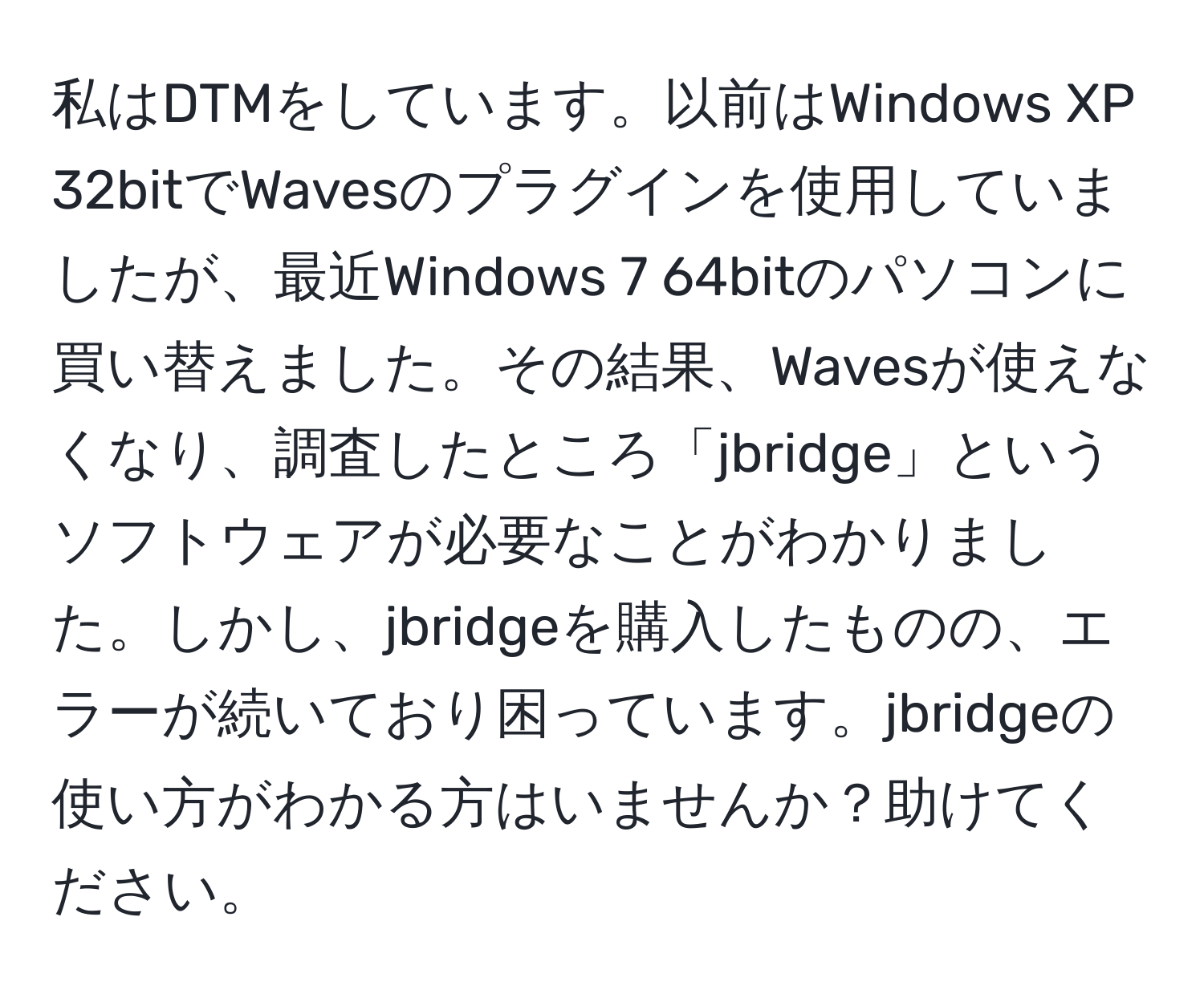 私はDTMをしています。以前はWindows XP 32bitでWavesのプラグインを使用していましたが、最近Windows 7 64bitのパソコンに買い替えました。その結果、Wavesが使えなくなり、調査したところ「jbridge」というソフトウェアが必要なことがわかりました。しかし、jbridgeを購入したものの、エラーが続いており困っています。jbridgeの使い方がわかる方はいませんか？助けてください。