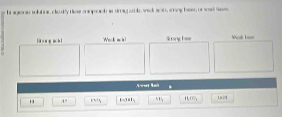 In aqueous solution, classify these compounds as strong acids, weak acids, strong bases, or weak bases.
Strong acid Weak acid Strong base Wak tose
Answer Bank
''' 111^2 IIHO_4 Ba(OH)_2 HH_3 H_1CO_1 LiOH