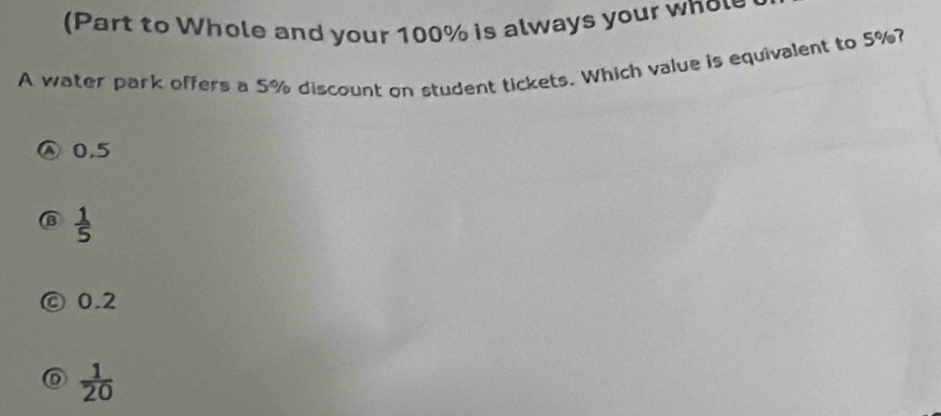 (Part to Whole and your 100% is always your whol
A water park offers a 5% discount on student tickets. Which value is equivalent to 5%?
0.5
 1/5 
0.2
 1/20 