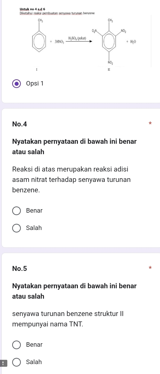 Untuk no 4 s.d 6
Opsi 1
No.4
Nyatakan pernyataan di bawah ini benar
atau salah
Reaksi di atas merupakan reaksi adisi
asam nitrat terhadap senyawa turunan
benzene.
Benar
Salah
No.5
Nyatakan pernyataan di bawah ini benar
atau salah
senyawa turunan benzene struktur II
mempunyai nama TNT.
Benar
! Salah