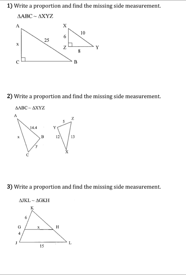 Write a proportion and find the missing side measurement.
△ ABCsim △ XYZ
2) Write a proportion and find the missing side measurement.
△ ABCsim △ XYZ

3) Write a proportion and find the missing side measurement.
△ JKLsim △ GKH