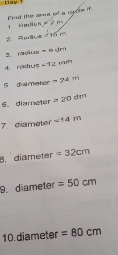 Day 1 
Find the area of a circle if 
1. Radius =2m
2. Radius =15m
3、 radius =9dm
4. radius =12mm
5. diameter =24m
6. diameter =20dm
7. diameter =14m
8. diameter =32cm
9. diameter =50cm
10.diameter =80cm