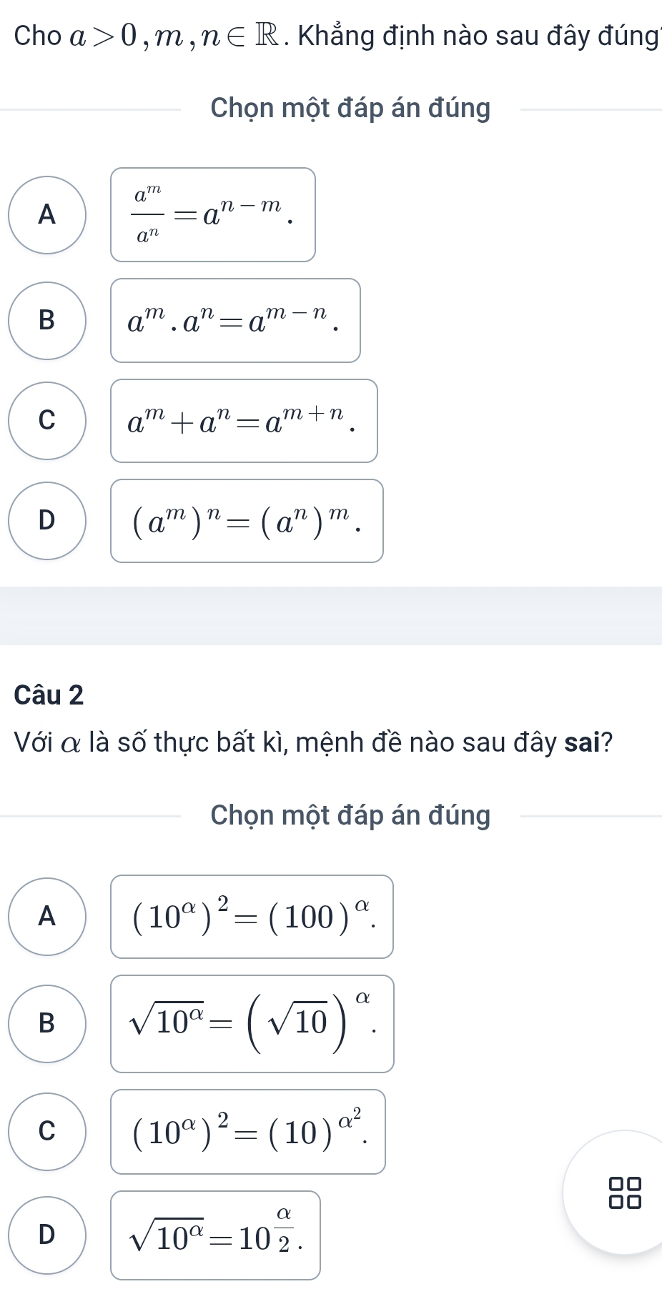 Cho a>0,m,n∈ R. Khẳng định nào sau đây đúng
Chọn một đáp án đúng
A  a^m/a^n =a^(n-m).
B a^m· a^n=a^(m-n).
C a^m+a^n=a^(m+n).
D (a^m)^n=(a^n)^m. 
Câu 2
Với α là số thực bất kì, mệnh đề nào sau đây sai?
Chọn một đáp án đúng
A (10^(alpha))^2=(100)^alpha .
B sqrt(10^(alpha))=(sqrt(10))^alpha .
C (10^(alpha))^2=(10)^alpha^2.
D sqrt(10^(alpha))=10^(frac alpha)2.