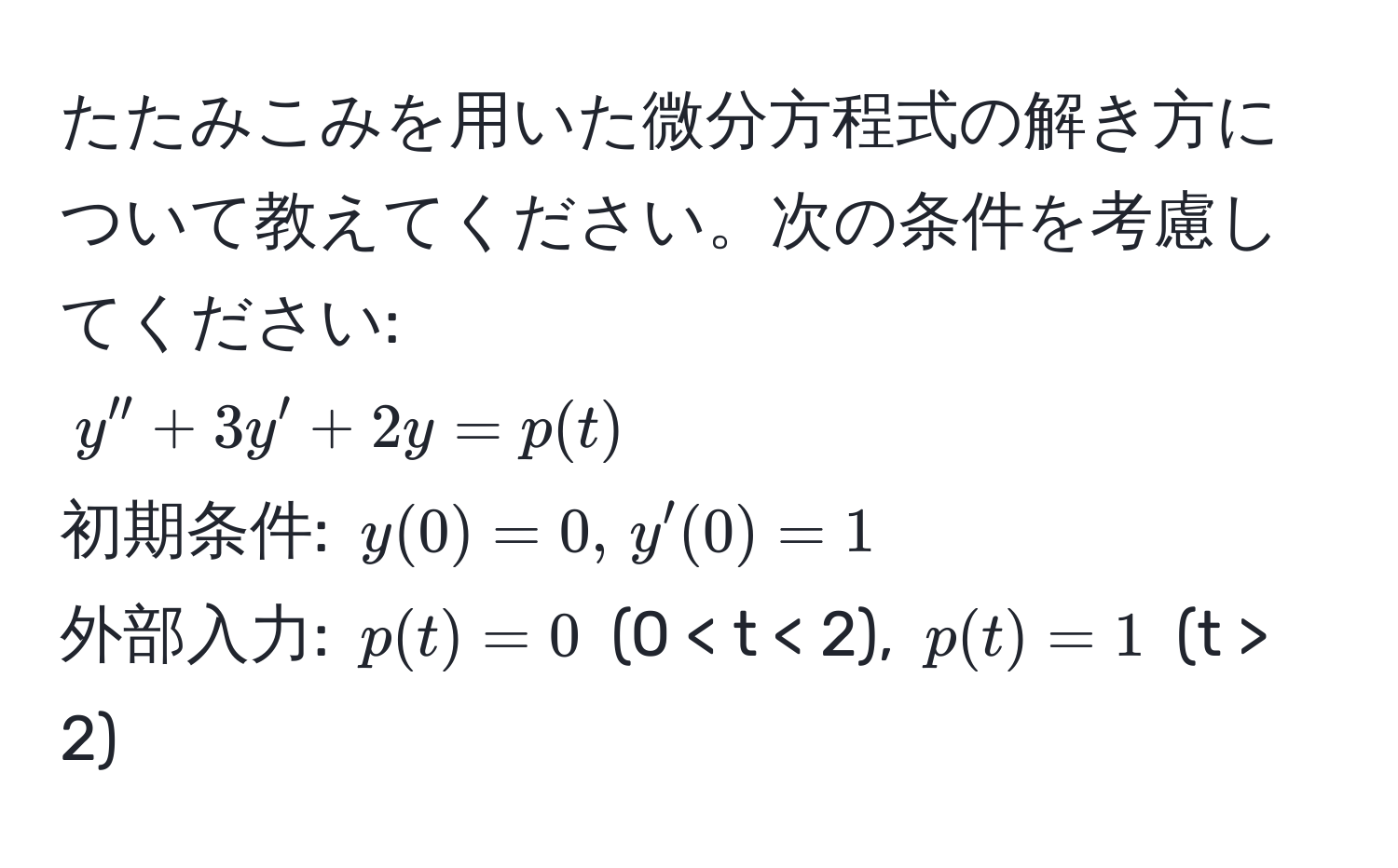 たたみこみを用いた微分方程式の解き方について教えてください。次の条件を考慮してください:  
( y'' + 3y' + 2y = p(t) )  
初期条件: ( y(0) = 0, , y'(0) = 1 )  
外部入力: ( p(t) = 0 ) (0 < t < 2), ( p(t) = 1 ) (t > 2)