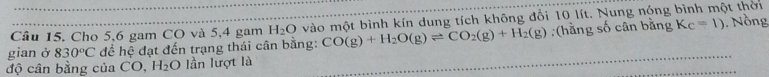 Cho 5, 6 gam CO và 5, 4 gam H_2O vào một bình kín dung tích không đổi 10 lít. Nung nóng bình một thời 
gian ở 830°C đề hệ đạt đến trạng thái cân bằng: CO(g)+H_2O(g)leftharpoons CO_2(g)+H_2(g) :(hằng số cân bằng Kc=1). Nồng 
độ cân bằng của CO, H_2O lần lượt là