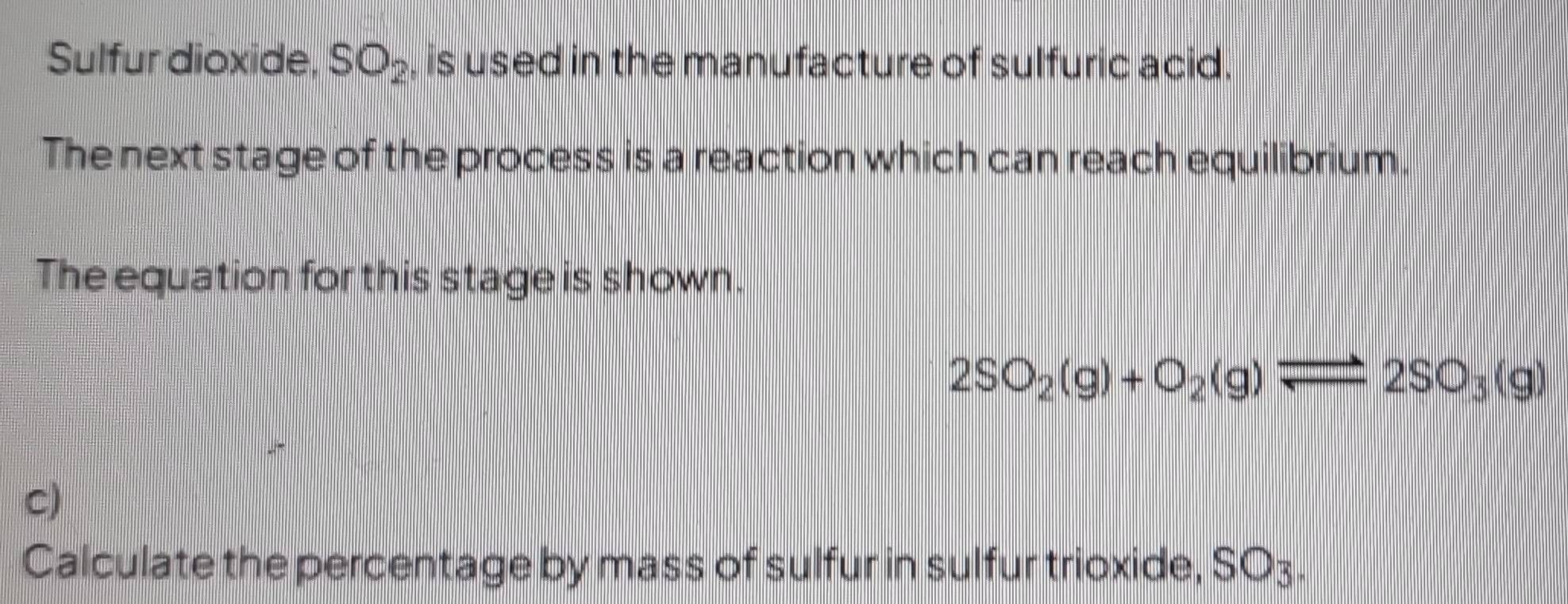 Sulfur dioxide, SO_2 , is used in the manufacture of sulfuric acid. 
The next stage of the process is a reaction which can reach equilibrium. 
The equation for this stage is shown.
2SO_2(g)+O_2(g)leftharpoons 2SO_3(g)
C) 
Calculate the percentage by mass of sulfur in sulfur trioxide, SO3.