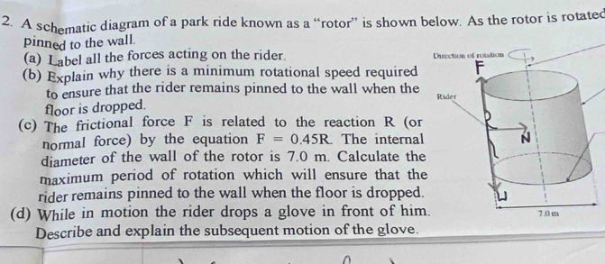 A schematic diagram of a park ride known as a “rotor” is shown below. As the rotor is rotated 
pinned to the wall. 
(a) Label all the forces acting on the rider. 
(b) Explain why there is a minimum rotational speed required 
to ensure that the rider remains pinned to the wall when the 
floor is dropped. 
(c) The frictional force F is related to the reaction R (or 
normal force) by the equation F=0.45R. The internal 
diameter of the wall of the rotor is 7.0 m. Calculate the 
maximum period of rotation which will ensure that the 
rider remains pinned to the wall when the floor is dropped. 
(d) While in motion the rider drops a glove in front of him 
Describe and explain the subsequent motion of the glove.