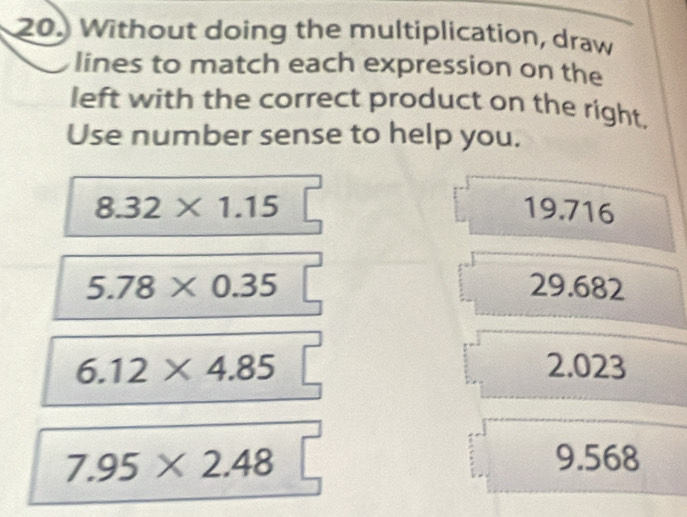 Without doing the multiplication, draw
lines to match each expression on the
left with the correct product on the right.
Use number sense to help you.
8.32* 1.15 19.716
5.78* 0.35 29.682
6.12* 4.85 2.023
7.95* 2.48 9.568