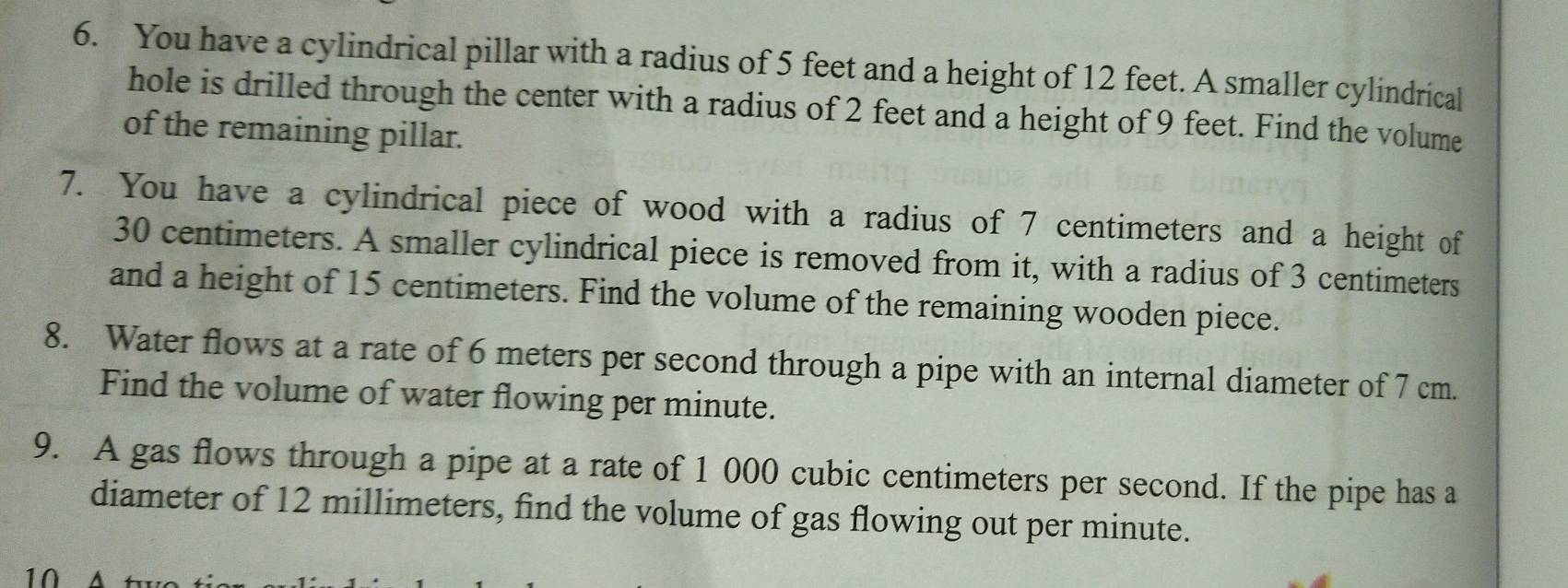 You have a cylindrical pillar with a radius of 5 feet and a height of 12 feet. A smaller cylindrical 
hole is drilled through the center with a radius of 2 feet and a height of 9 feet. Find the volume 
of the remaining pillar. 
7. You have a cylindrical piece of wood with a radius of 7 centimeters and a height of
30 centimeters. A smaller cylindrical piece is removed from it, with a radius of 3 centimeters
and a height of 15 centimeters. Find the volume of the remaining wooden piece. 
8. Water flows at a rate of 6 meters per second through a pipe with an internal diameter of 7 cm. 
Find the volume of water flowing per minute. 
9. A gas flows through a pipe at a rate of 1 000 cubic centimeters per second. If the pipe has a 
diameter of 12 millimeters, find the volume of gas flowing out per minute. 
10 A