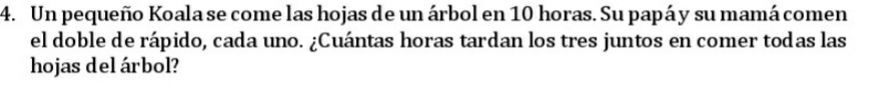Un pequeño Koala se come las hojas de un árbol en 10 horas. Su papá y su mamá comen 
el doble de rápido, cada uno. ¿Cuántas horas tardan los tres juntos en comer todas las 
hojas del árbol?