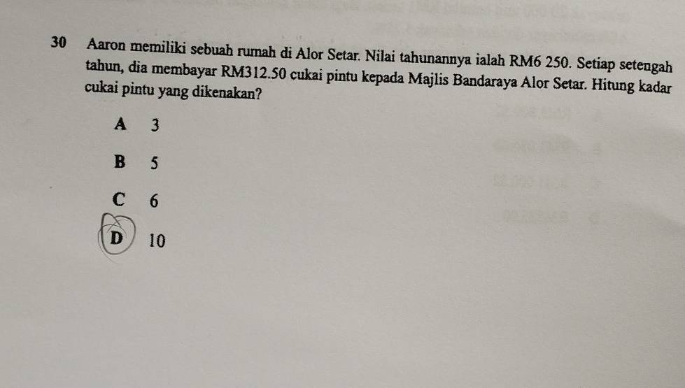 Aaron memiliki sebuah rumah di Alor Setar. Nilai tahunannya ialah RM6 250. Setiap setengah
tahun, dia membayar RM312.50 cukai pintu kepada Majlis Bandaraya Alor Setar. Hitung kadar
cukai pintu yang dikenakan?
A 3
B 5
C 6
D 10