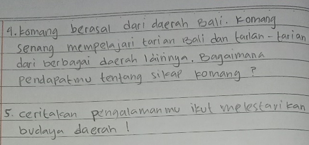 tomang berasal dari daerah Bali. Komang 
senang mempelajari tarian Bali dan tarlan-tarian 
dari berbagai `daerah làininga. Bagaimana 
pendapatmu tentang sikap romany? 
5. ceritalcan pengalamanmu ikut melestarican 
budaya daerah!