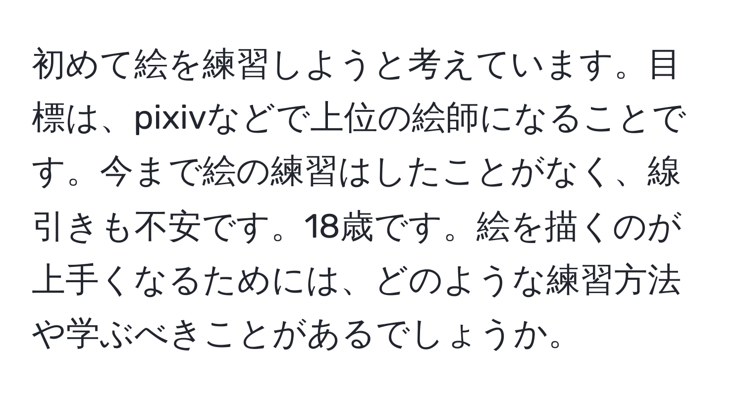 初めて絵を練習しようと考えています。目標は、pixivなどで上位の絵師になることです。今まで絵の練習はしたことがなく、線引きも不安です。18歳です。絵を描くのが上手くなるためには、どのような練習方法や学ぶべきことがあるでしょうか。