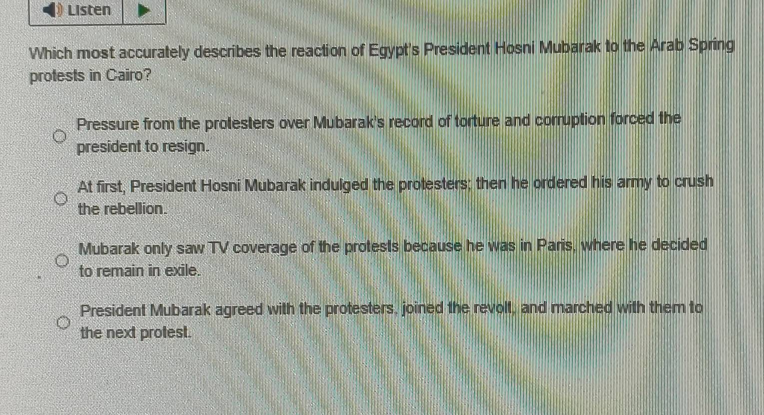 Listen
Which most accurately describes the reaction of Egypt's President Hosni Mubarak to the Arab Spring
protests in Cairo?
Pressure from the protesters over Mubarak's record of torture and corruption forced the
president to resign.
At first, President Hosni Mubarak indulged the protesters; then he ordered his army to crush
the rebellion.
Mubarak only saw TV coverage of the protests because he was in Paris, where he decided
to remain in exile.
President Mubarak agreed with the protesters, joined the revolt, and marched with them to
the next prolest.