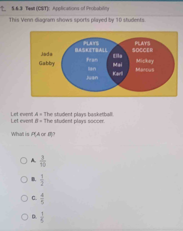 Test (CST): Applications of Probability
This Venn diagram shows sports played by 10 students.
Let event A= The student plays basketball.
Let event B= The student plays soccer.
What is P(AorB)
A.  3/10 
B.  1/2 
C.  4/5 
D.  1/5 