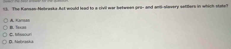 Select the best answer for the question.
13. The Kansas-Nebraska Act would lead to a civil war between pro- and anti-slavery settlers in which state?
A. Kansas
B. Texas
C. Missouri
D. Nebraska