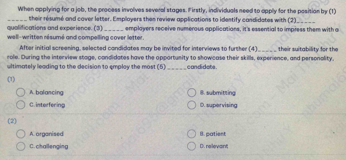 When applying for a job, the process involves several stages. Firstly, individuals need to apply for the position by (1)
_their résumé and cover letter. Employers then review applications to identify candidates with (2)_
qualifications and experience. (3) _employers receive numerous applications, it's essential to impress them with a
well-written résumé and compelling cover letter.
After initial screening, selected candidates may be invited for interviews to further (4) _their suitability for the
role. During the interview stage, candidates have the opportunity to showcase their skills, experience, and personality,
ultimately leading to the decision to employ the most (5) _candidate.
(1)
A. balancing B. submitting
C. interfering D. supervising
(2)
A. organised B. patient
C. challenging D. relevant