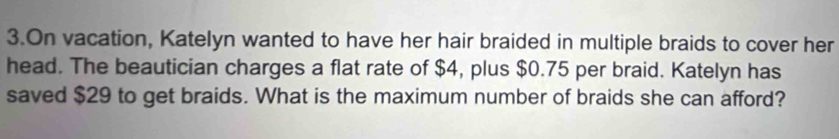 On vacation, Katelyn wanted to have her hair braided in multiple braids to cover her 
head. The beautician charges a flat rate of $4, plus $0.75 per braid. Katelyn has 
saved $29 to get braids. What is the maximum number of braids she can afford?