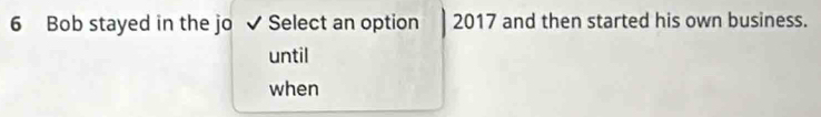 Bob stayed in the jo ✔ Select an option 2017 and then started his own business.
until
when