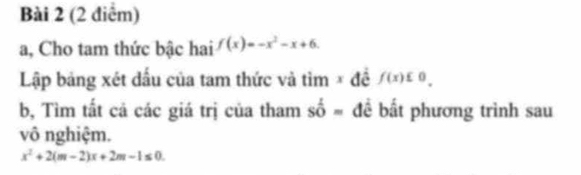 a, Cho tam thức bậc hai f(x)=-x^2-x+6. 
Lập bảng xét dấu của tam thức và tìm × đề f(x)∈ 0. 
b, Tìm tất cả các giá trị của tham shat 0= để bất phương trình sau 
vô nghiệm.
x^2+2(m-2)x+2m-1≤ 0.