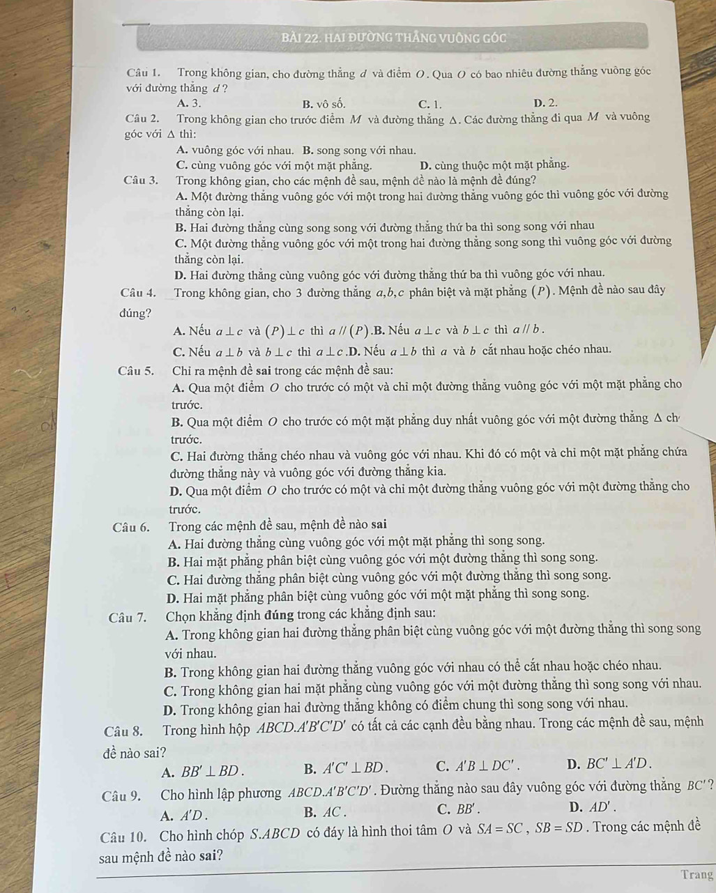 HAI đườNG THẢNG VUÔNG Góc
Câu 1. Trong không gian, cho đường thẳng đ và điểm O. Qua O có bao nhiêu đường thẳng vuông góc
với đường thắng d ? D. 2.
A. 3. B. vô số. C. 1.
Câu 2. Trong không gian cho trước điểm M và đường thẳng Δ. Các đường thẳng đi qua M và vuông
góc với △ thì:
A. vuông góc với nhau. B. song song với nhau.
C. cùng vuông góc với một mặt phẳng. D. cùng thuộc một mặt phẳng.
Câu 3. Trong không gian, cho các mệnh đề sau, mệnh đề nào là mệnh đề đúng?
A. Một đường thẳng vuông góc với một trong hai đường thẳng vuông góc thì vuông góc với đường
thắng còn lại.
B. Hai đường thẳng cùng song song với đường thẳng thứ ba thì song song với nhau
C. Một đường thẳng vuông góc với một trong hai đường thẳng song song thì vuông góc với đường
thẳng còn lại.
D. Hai đường thẳng cùng vuông góc với đường thẳng thứ ba thì vuông góc với nhau.
Câu 4.  Trong không gian, cho 3 đường thẳng a,b,c phân biệt và mặt phẳng (P). Mệnh đề nào sau đây
dúng?
A. Nếu a⊥ c và (P)⊥ c thì aparallel (P).B. Nếu a⊥ c và b ⊥ c thì aparallel b
C. Nếu a⊥ b và b⊥ c thì a⊥ c.D.Nếu a⊥ b thì a và b cắt nhau hoặc chéo nhau.
Câu 5. Chỉ ra mệnh đề sai trong các mệnh đề sau:
A. Qua một điểm O cho trước có một và chỉ một đường thẳng vuông góc với một mặt phẳng cho
trước.
B. Qua một điểm O cho trước có một mặt phẳng duy nhất vuông góc với một đường thắng Δ chỉ
trước.
C. Hai đường thắng chéo nhau và vuông góc với nhau. Khi đó có một và chi một mặt phẳng chứa
đường thẳng này và vuông góc với đường thẳng kia.
D. Qua một điểm O cho trước có một và chi một đường thẳng vuông góc với một đường thẳng cho
trước.
Câu 6. Trong các mệnh đề sau, mệnh đề nào sai
A. Hai đường thẳng cùng vuông góc với một mặt phẳng thì song song.
B. Hai mặt phẳng phân biệt cùng vuông góc với một đường thẳng thì song song.
C. Hai đường thẳng phân biệt cùng vuông góc với một đường thẳng thì song song.
D. Hai mặt phẳng phân biệt cùng vuông góc với một mặt phẳng thì song song.
Câu 7. Chọn khẳng định đúng trong các khẳng định sau:
A. Trong không gian hai đường thẳng phân biệt cùng vuông góc với một đường thắng thì song song
với nhau.
B. Trong không gian hai đường thắng vuông góc với nhau có thể cắt nhau hoặc chéo nhau.
C. Trong không gian hai mặt phẳng cùng vuông góc với một đường thẳng thì song song với nhau.
D. Trong không gian hai đường thăng không có điểm chung thì song song với nhau.
Câu 8. Trong hình hộp ABCD.A'B'C'D' có tất cả các cạnh đều bằng nhau. Trong các mệnh đề sau, mệnh
đề nào sai?
A. BB'⊥ BD. B. A'C'⊥ BD. C. A'B⊥ DC'. D. BC'⊥ A'D.
Câu 9. Cho hình lập phương ABCD.A'B'C'D'. Đường thắng nào sau đây vuông góc với đường thắng BC'?
A. A'D. B. AC . C. BB'. D. AD'.
Câu 10. Cho hình chóp S.ABCD có đáy là hình thoi tâm O và SA=SC,SB=SD. Trong các mệnh đề
sau mệnh đề nào sai?
Trang