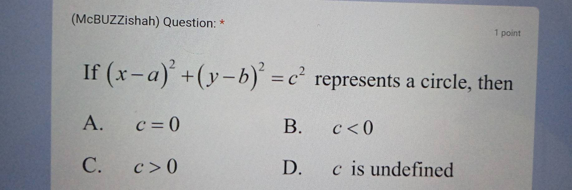 (McBUZZishah) Question: *
1 point
If (x-a)^2+(y-b)^2=c^2 represents a circle, then
A. c=0 B. c<0</tex>
C. c>0 D. c is undefined