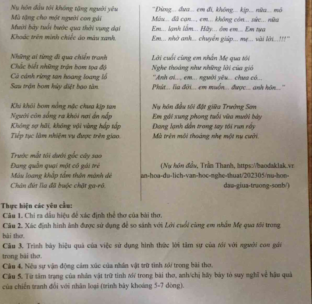 Nu hôn đầu tôi không tặng người yêu ''Đừng... đưa... em đi, không... kịp... nữa... mô
Mà tặng cho một người con gải Máu... đã cạn..., em... không còn... sức... nữa
Mười bày tuổi bước qua thời vụng dại Em... lạnh lắm... Hãy... ôm em... Em tựa
Khoác trên mình chiếc áo màu xanh. Em... nhờ anh... chuyển giúp... mẹ... vài lời...!!!'
Những ai từng đi qua chiến tranh Lời cuối cùng em nhắn Mẹ qua tôi
Chắc biết những trận bom tọa độ Nghe thoảng như những lời của gi
Cà cánh rừng tan hoang loang lồ  ''Anh ơi..., em... người yêu... chưa cỏ...
Sau trận bom hủy diệt bạo tàn.  Phút... lìa đời... em muốn... được... anh hôn...''
Khi khỏi bom nồng nặc chưa kịp tan Nụ hôn đầu tôi đặt giữa Trường Sơn
Người còn sống ra khỏi nơi ẩn nấp  Em gái xung phong tuổi vừa mười bảy
Không sợ hãi, không vội vàng hắp tắp Đang lạnh dẫn trong tay tôi run rầy
Tiếp tục làm nhiệm vụ được trên giao.  Mà trên môi thoáng nhẹ một nụ cười.
Trước mắt tôi dưới gốc cây sao
Đang quần quại một cô gải trẻ  (Nụ hôn đầu, Trần Thanh, https://baodaklak.vr
Mảu loang khắp tẩm thân mảnh dẻ an-hoa-du-lich-van-hoc-nghe-thuat/202305/nu-hon-
Chân đứt lìa đã buộc chặt ga-rô. dau-giua-truong-sonb/)
Thực hiện các yêu cầu:
Câu 1. Chỉ ra dấu hiệu để xác định thể thơ của bài thơ.
Câu 2. Xác định hình ảnh được sử dụng đề so sánh với Lời cuối cùng em nhắn Mẹ qua tôi trong
bài thơ.
Câu 3. Trình bày hiệu quả của việc sử dụng hình thức lời tâm sự của tồi với người con gái
trong bài thơ.
Câu 4. Nều sự vận động cảm xúc của nhân vật trữ tình tới trong bài thơ.
Câu 5. Từ tâm trạng của nhân vật trữ tình tới trong bài thơ, anh/chị hãy bày tỏ suy nghĩ về hậu quả
của chiến tranh đổi với nhân loại (trình bày khoảng 5-7 dòng).