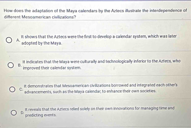 How does the adaptation of the Maya calendars by the Aztecs illustrate the interdependence of
different Mesoamerican civilizations?
It shows that the Aztecs were the first to develop a calendar system, which was later
A.
adopted by the Maya.
It indicates that the Maya were culturally and technologically inferior to the Aztecs, who
B.
improved their calendar system.
It demonstrates that Mesoamerican civilizations borrowed and integrated each other's
C.
advancements, such as the Maya calendar, to enhance their own societies.
It reveals that the Aztecs relied solely on their own innovations for managing time and
D.
predicting events.