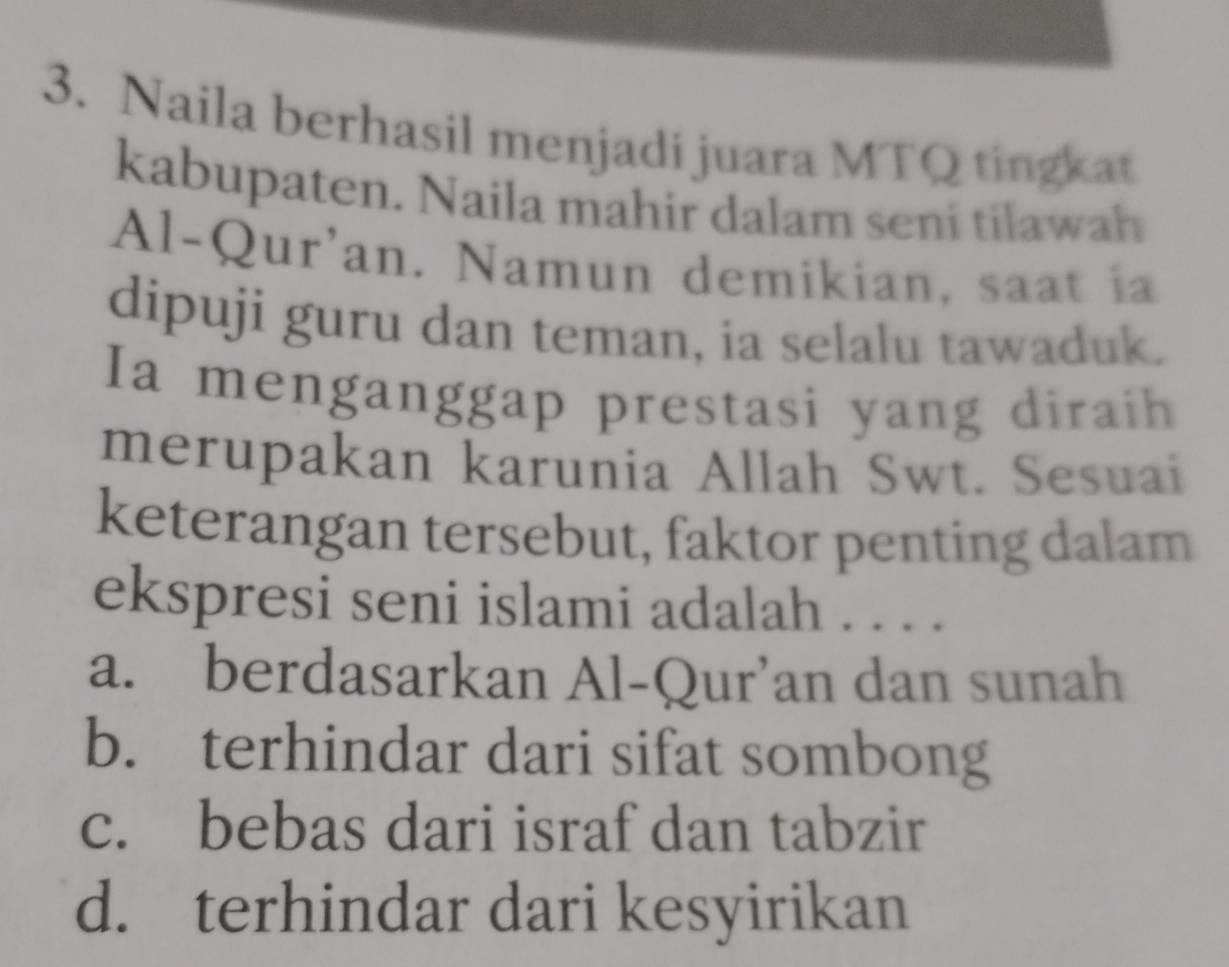 Naila berhasil menjadi juara MTQ tingkat
kabupaten. Naila mahir dalam seni tilawah
Al-Qur'an. Namun demikian, saat ia
dipuji guru dan teman, ia selalu tawaduk.
Ia menganggap prestasi yang diraih
merupakan karunia Allah Swt. Sesuai
keterangan tersebut, faktor penting dalam
ekspresi seni islami adalah . . . .
a. berdasarkan Al-Qur’an dan sunah
b. terhindar dari sifat sombong
c. bebas dari israf dan tabzir
d. terhindar dari kesyirikan