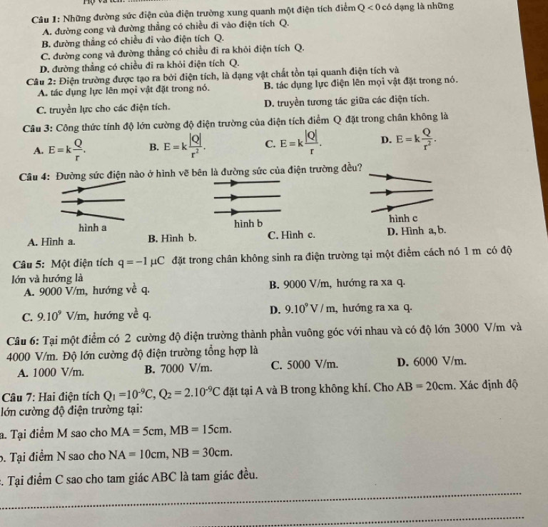 Những đường sức điện của điện trường xung quanh một điện tích điểm Q<0</tex> có dạng là những
A. đường cong và đường thẳng có chiều đi vào điện tích Q.
B. đường thắng có chiều đi vào điện tích Q.
C. đường cong và đường thẳng có chiều đi ra khỏi điện tích Q.
D. đường thẳng có chiều đi ra khỏi điện tích Q.
Câu 2: Điện trường được tạo ra bởi điện tích, là đạng vật chất tồn tại quanh điện tích và
A. tác dụng lực lên mọi vật đặt trong nó. B. tác dụng lực điện lên mọi vật đặt trong nó.
C. truyền lực cho các điện tích. D. truyền tương tác giữa các điện tích.
Câu 3: Công thức tính độ lớn cường độ điện trường của diện tích điểm Q đặt trong chân không là
A. E=k Q/r . B. E=k |Q|/r^2 . C. E=k |Q|/r . D. E=k Q/r^2 .
Câu 4: Đường sức điện nào ở hình vẽ bên là đường sức của điện trường đều?
hình b hình c
A. Hình a. B. Hình b. C. Hình c. D. Hình a, b.
Câu 5: Một điện tích q=-1 mu C đặt trong chân không sinh ra điện trường tại một điểm cách nó 1 m có độ
lớn và hướng là
A. 9000 V/m, hướng về q. B. 9000 V/m, hướng ra xa q.
C. 9.10^9V/m , hướng y^(frac 1)0 q. D. 9.10^9V/m , hướng ra xa q.
Câu 6: Tại một điểm có 2 cường độ điện trường thành phần vuông góc với nhau và có độ lớn 3000 V/m và
4000 V/m. Độ lớn cường độ điện trường tổng hợp là
A. 1000 V/m. B. 7000 V/m. C. 5000 V/m. D. 6000 V/m.
Câu 7: Hai điện tích Q_1=10^(-9)C,Q_2=2.10^(-9)C đặt tại A và B trong không khí. Cho AB=20cm. Xác định độ
lớn cường độ điện trường tại:
a. Tại điểm M sao cho MA=5cm,MB=15cm.
b. Tại điểm N sao cho NA=10cm,NB=30cm.
_
c. Tại điểm C sao cho tam giác ABC là tam giác đều.
_