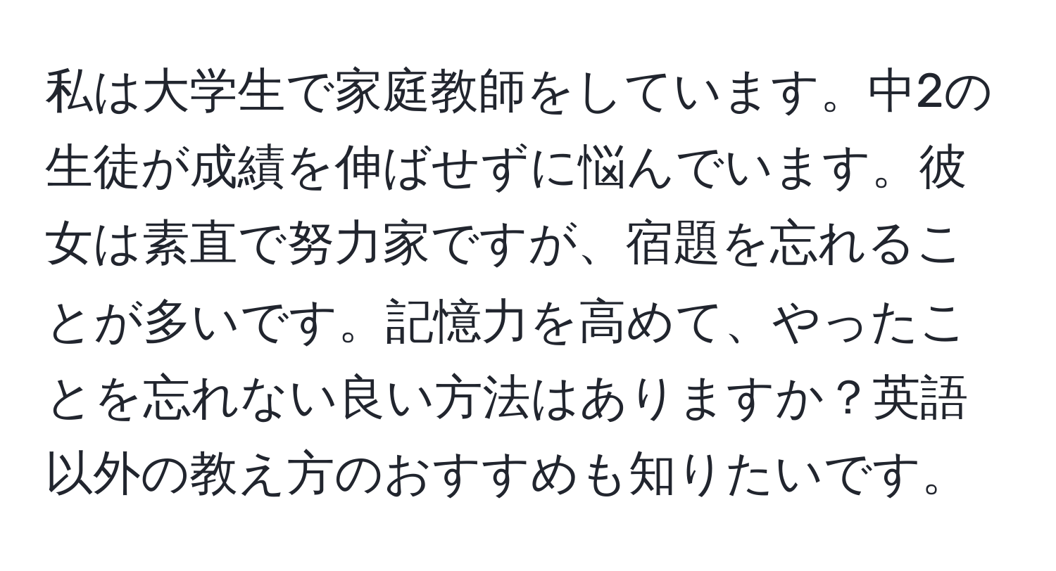 私は大学生で家庭教師をしています。中2の生徒が成績を伸ばせずに悩んでいます。彼女は素直で努力家ですが、宿題を忘れることが多いです。記憶力を高めて、やったことを忘れない良い方法はありますか？英語以外の教え方のおすすめも知りたいです。