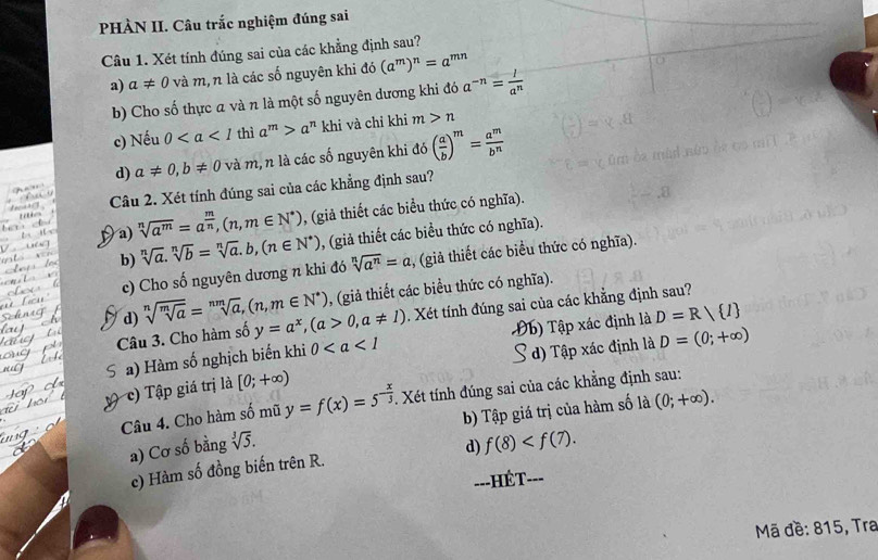 PHÀN II. Câu trắc nghiệm đúng sai
Câu 1. Xét tính đúng sai của các khẳng định sau?
a) a!= 0 và m, n là các số nguyên khi đó (a^m)^n=a^(mn)
b) Cho số thực a và n là một số nguyên dương khi đó a^(-n)= l/a^n 
c) Nếu 0 thì a^m>a^n khi và chỉ khi m>n
d) a!= 0,b!= 0 và m, n là các số nguyên khi đó ( a/b )^m= a^m/b^n 
Câu 2. Xét tính đúng sai của các khẳng định sau?
a) sqrt[n](a^m)=a^(frac m)n,(n,m∈ N^*) , (giả thiết các biểu thức có nghĩa).
b) sqrt[n](a).sqrt[n](b)=sqrt[n](a).b,(n∈ N^*) , (giả thiết các biểu thức có nghĩa).
c) Cho số nguyên dương n khi đó sqrt[n](a^n)=a , (giả thiết các biểu thức có nghĩa).
d) sqrt[n](sqrt [m]a)=sqrt[nm](a),(n,m∈ N^*) , (giả thiết các biều thức có nghĩa).
Câu 3. Cho hàm số y=a^x,(a>0,a!= 1). Xét tính đúng sai của các khẳng định sau?
a) Hàm số nghịch biến khi 0 Đb) Tập xác định là D=R/ I
S d) Tập xác định là D=(0;+∈fty )
c)  Tập giá trị là [0;+∈fty )
Câu 4. Cho hàm số mũ y=f(x)=5^(-frac x)3. Xét tính đúng sai của các khẳng định sau:
a) Cơ số bằng sqrt[3](5). b) Tập giá trị của hàm số là (0;+∈fty ).
d) f(8)
c) Hàm số đồng biến trên R.
---HÉT- ___
Mã đề: 815, Tra