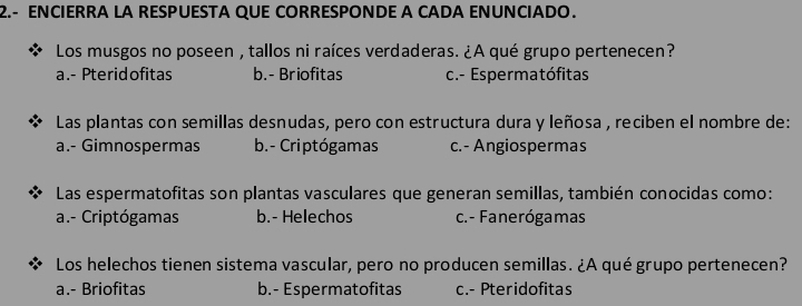 2.- ENCIERRA LA RESPUESTA QUE CORRESPONDE A CADA ENUNCIADO.
Los musgos no poseen , tallos ni raíces verdaderas. ¿A qué grupo pertenecen?
a.- Pteridofitas b.- Briofitas c.- Espermatófitas
Las plantas con semillas desnudas, pero con estructura dura y leñosa , reciben el nombre de:
a.- Gimnospermas b.- Criptógamas c.- Angiospermas
Las espermatofitas son plantas vasculares que generan semillas, también conocidas como:
a.- Criptógamas b.- Helechos c.- Fanerógamas
Los helechos tienen sistema vascular, pero no producen semillas. ¿A qué grupo pertenecen?
a.- Briofitas b.- Espermatofitas c.- Pteridofitas