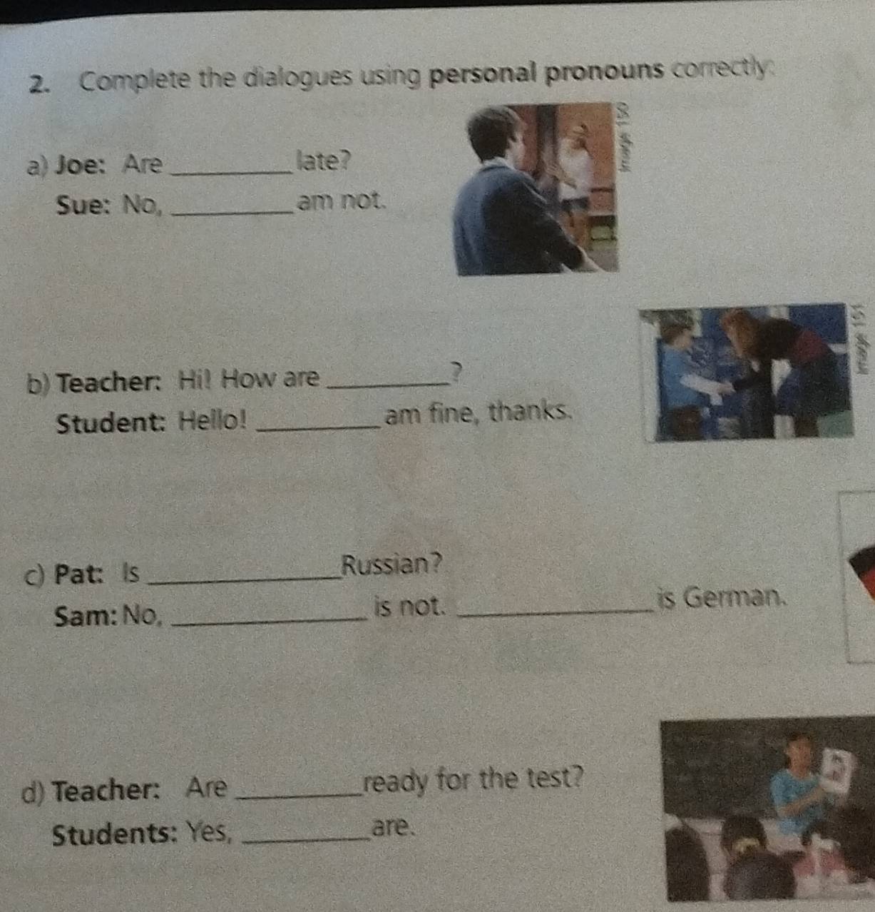 Complete the dialogues using personal pronouns correctly 
a) Joe: Are _late? 
Sue: No, _am not. 
b)Teacher: Hi! How are _? 
Student: Hello! _am fine, thanks. 
c) Pat: Is _Russian? 
Sam: No, _is not. _is German. 
d) Teacher: Are _ready for the test? 
Students: Yes, _are.